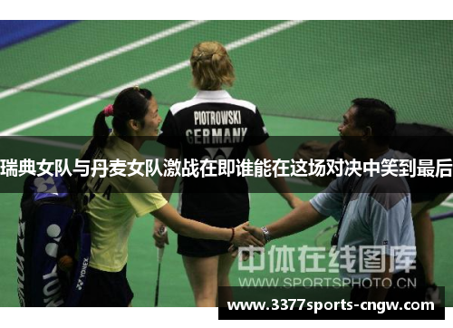 瑞典女队与丹麦女队激战在即谁能在这场对决中笑到最后