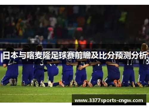 日本与喀麦隆足球赛前瞻及比分预测分析
