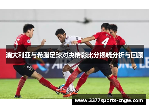 澳大利亚与希腊足球对决精彩比分揭晓分析与回顾